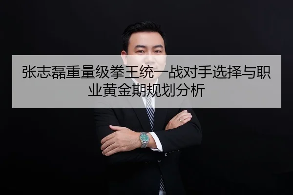 张志磊重量级拳王统一战对手选择与职业黄金期规划分析